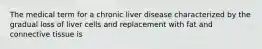 The medical term for a chronic liver disease characterized by the gradual loss of liver cells and replacement with fat and connective tissue is