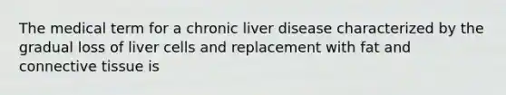 The medical term for a chronic liver disease characterized by the gradual loss of liver cells and replacement with fat and connective tissue is