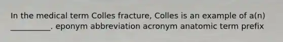 In the medical term Colles fracture, Colles is an example of a(n) __________. eponym abbreviation acronym anatomic term prefix