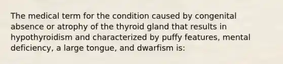 The medical term for the condition caused by congenital absence or atrophy of the thyroid gland that results in hypothyroidism and characterized by puffy features, mental deficiency, a large tongue, and dwarfism is: