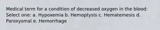 Medical term for a condition of decreased oxygen in <a href='https://www.questionai.com/knowledge/k7oXMfj7lk-the-blood' class='anchor-knowledge'>the blood</a>: Select one: a. Hypoxemia b. Hemoptysis c. Hematemesis d. Paroxysmal e. Hemorrhage