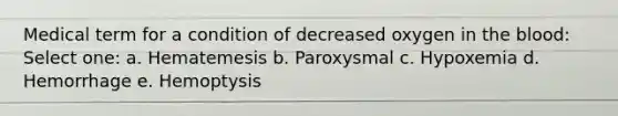 Medical term for a condition of decreased oxygen in the blood: Select one: a. Hematemesis b. Paroxysmal c. Hypoxemia d. Hemorrhage e. Hemoptysis