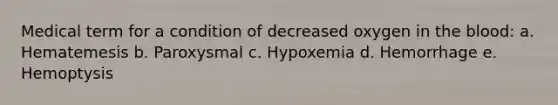 Medical term for a condition of decreased oxygen in the blood: a. Hematemesis b. Paroxysmal c. Hypoxemia d. Hemorrhage e. Hemoptysis