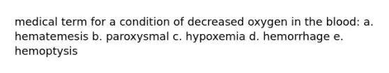 medical term for a condition of decreased oxygen in the blood: a. hematemesis b. paroxysmal c. hypoxemia d. hemorrhage e. hemoptysis