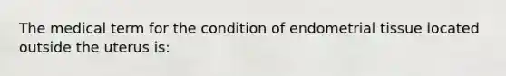 The medical term for the condition of endometrial tissue located outside the uterus is: