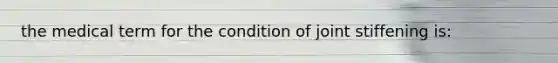 the medical term for the condition of joint stiffening is: