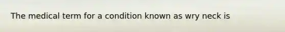 The medical term for a condition known as wry neck is