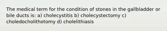 The medical term for the condition of stones in the gallbladder or bile ducts is: a) cholecystitis b) cholecystectomy c) choledocholithotomy d) cholelithiasis