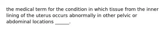 the medical term for the condition in which tissue from the inner lining of the uterus occurs abnormally in other pelvic or abdominal locations ______.