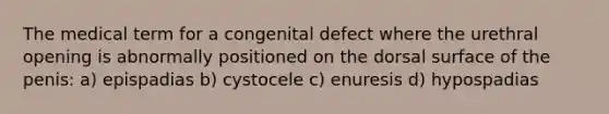 The medical term for a congenital defect where the urethral opening is abnormally positioned on the dorsal surface of the penis: a) epispadias b) cystocele c) enuresis d) hypospadias