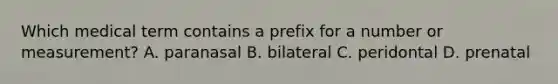 Which medical term contains a prefix for a number or measurement? A. paranasal B. bilateral C. peridontal D. prenatal