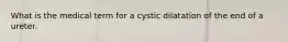 What is the medical term for a cystic dilatation of the end of a ureter.