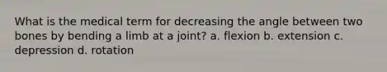 What is the medical term for decreasing the angle between two bones by bending a limb at a joint? a. flexion b. extension c. depression d. rotation