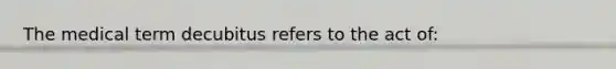 The medical term decubitus refers to the act of: