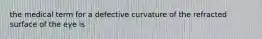 the medical term for a defective curvature of the refracted surface of the eye is