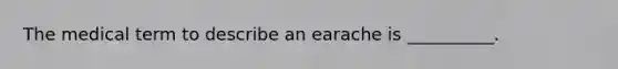 The medical term to describe an earache is __________.