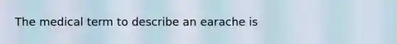 The medical term to describe an earache is