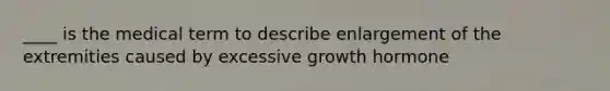 ____ is the medical term to describe enlargement of the extremities caused by excessive growth hormone