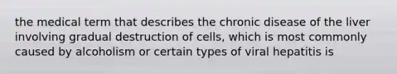 the medical term that describes the chronic disease of the liver involving gradual destruction of cells, which is most commonly caused by alcoholism or certain types of viral hepatitis is