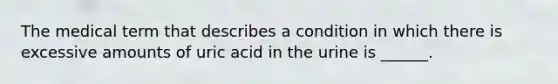 The medical term that describes a condition in which there is excessive amounts of uric acid in the urine is ______.