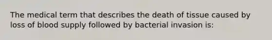 The medical term that describes the death of tissue caused by loss of blood supply followed by bacterial invasion is: