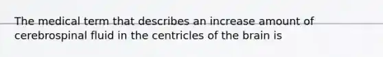 The medical term that describes an increase amount of cerebrospinal fluid in the centricles of the brain is