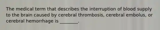 The medical term that describes the interruption of blood supply to the brain caused by cerebral thrombosis, cerebral embolus, or cerebral hemorrhage is ________.