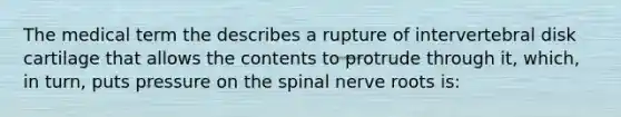 The medical term the describes a rupture of intervertebral disk cartilage that allows the contents to protrude through it, which, in turn, puts pressure on the spinal nerve roots is: