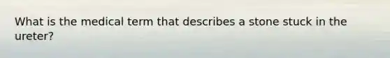 What is the medical term that describes a stone stuck in the ureter?