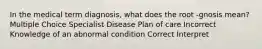 In the medical term diagnosis, what does the root -gnosis mean? Multiple Choice Specialist Disease Plan of care Incorrect Knowledge of an abnormal condition Correct Interpret