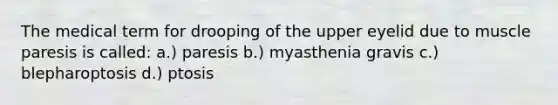 The medical term for drooping of the upper eyelid due to muscle paresis is called: a.) paresis b.) myasthenia gravis c.) blepharoptosis d.) ptosis