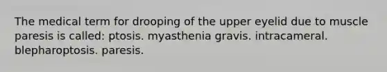 The medical term for drooping of the upper eyelid due to muscle paresis is called: ptosis. myasthenia gravis. intracameral. blepharoptosis. paresis.