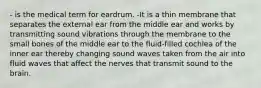 - is the medical term for eardrum. -It is a thin membrane that separates the external ear from the middle ear and works by transmitting sound vibrations through the membrane to the small bones of the middle ear to the fluid-filled cochlea of the inner ear thereby changing sound waves taken from the air into fluid waves that affect the nerves that transmit sound to the brain.