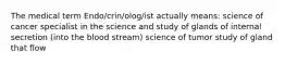 The medical term Endo/crin/olog/ist actually means: science of cancer specialist in the science and study of glands of internal secretion (into the blood stream) science of tumor study of gland that flow