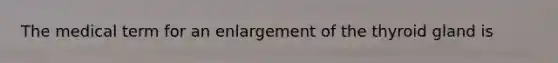 The medical term for an enlargement of the thyroid gland is