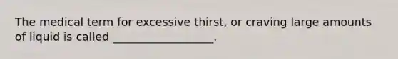 The medical term for excessive thirst, or craving large amounts of liquid is called __________________.