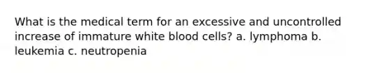 What is the medical term for an excessive and uncontrolled increase of immature white blood cells? a. lymphoma b. leukemia c. neutropenia