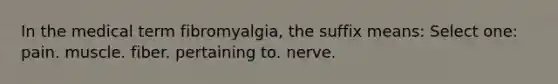 In the medical term fibromyalgia, the suffix means: Select one: pain. muscle. fiber. pertaining to. nerve.