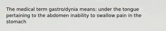 The medical term gastro/dynia means: under the tongue pertaining to the abdomen inability to swallow pain in the stomach