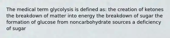 The medical term glycolysis is defined as: the creation of ketones the breakdown of matter into energy the breakdown of sugar the formation of glucose from noncarbohydrate sources a deficiency of sugar