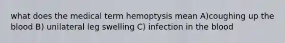 what does the medical term hemoptysis mean A)coughing up the blood B) unilateral leg swelling C) infection in the blood