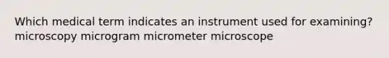 Which medical term indicates an instrument used for examining? microscopy microgram micrometer microscope