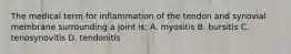 The medical term for inflammation of the tendon and synovial membrane surrounding a joint is: A. myositis B. bursitis C. tenosynovitis D. tendonitis