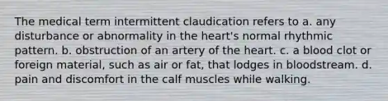 The medical term intermittent claudication refers to a. any disturbance or abnormality in <a href='https://www.questionai.com/knowledge/kya8ocqc6o-the-heart' class='anchor-knowledge'>the heart</a>'s normal rhythmic pattern. b. obstruction of an artery of the heart. c. a blood clot or foreign material, such as air or fat, that lodges in bloodstream. d. pain and discomfort in the calf muscles while walking.