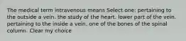 The medical term intravenous means Select one: pertaining to the outside a vein. the study of the heart. lower part of the vein. pertaining to the inside a vein. one of the bones of the spinal column. Clear my choice