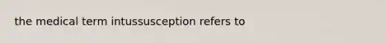 the medical term intussusception refers to