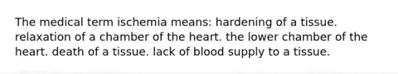 The medical term ischemia means: hardening of a tissue. relaxation of a chamber of <a href='https://www.questionai.com/knowledge/kya8ocqc6o-the-heart' class='anchor-knowledge'>the heart</a>. the lower chamber of the heart. death of a tissue. lack of blood supply to a tissue.