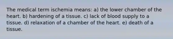 The medical term ischemia means: a) the lower chamber of <a href='https://www.questionai.com/knowledge/kya8ocqc6o-the-heart' class='anchor-knowledge'>the heart</a>. b) hardening of a tissue. c) lack of blood supply to a tissue. d) relaxation of a chamber of the heart. e) death of a tissue.