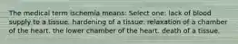 The medical term ischemia means: Select one: lack of blood supply to a tissue. hardening of a tissue. relaxation of a chamber of the heart. the lower chamber of the heart. death of a tissue.