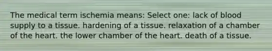 The medical term ischemia means: Select one: lack of blood supply to a tissue. hardening of a tissue. relaxation of a chamber of <a href='https://www.questionai.com/knowledge/kya8ocqc6o-the-heart' class='anchor-knowledge'>the heart</a>. the lower chamber of the heart. death of a tissue.